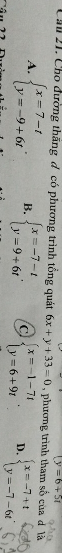 (y=6+5t
Cầu 21. Cho đường thăng đ có phương trình tổng quát 6x+y+33=0 , phương trình tham số của đ là
A. beginarrayl x=7-t y=-9+6tendarray.. B. beginarrayl x=-7-t y=9+6tendarray.. C beginarrayl x=-1-7t y=6+9tendarray.. D. beginarrayl x=-7+t y=-7-6tendarray.