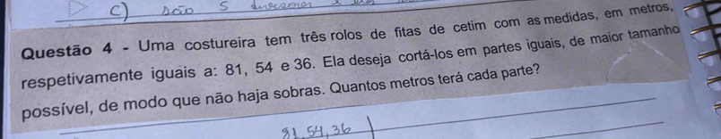 Uma costureira tem três rolos de fitas de cetim com as medidas, em metros, 
respetivamente iguais a: 81, 54 e 36. Ela deseja cortá-los em partes iguais, de maior tamanho 
possível, de modo que não haja sobras. Quantos metros terá cada parte?