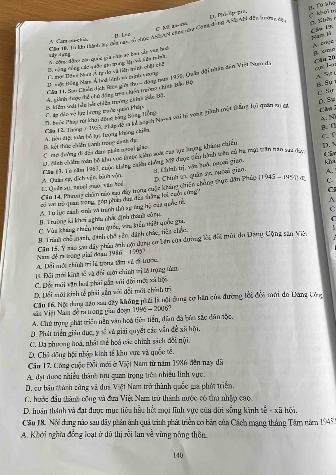 D. Phi-lip-pin.
C. khởi ng
D. Khởi r
C. Mi-an-ma.
Câu 10. Từ khi thành lập đến nay, tổ chức ASEAN cũng như Cộng đồng ASEAN đều hướng đết B. Từ khở
Câu 19.
A. Cam-pu-chia. B. Lào.
Nam là
A. cuộc
xây dựng
A. cộng đồng các quốc gia chia sẻ bản sắc văn hoá.
Câu 20
B. cộng đồng các quốc gia trung lập và liên minh.
cực I-ar
C. một Đông Nam Á tự do và liên minh chặt chẽ.
Câu 11. Sau Chiến dịch Biên giới thu - đông năm 1950, Quân đội nhân dân Việt Nam đã B. xung
D. một Đông Nam Á hoà bình và thịnh vượng.
A. Sự t
A. giành được thế chủ động trên chiến trường chính Bắc Bộ.
B. Sự t
B. kiểm soát hầu hết chiến trường chính Bắc Bộ.
C. áp đảo về lực lượng trước quân Pháp.
Câu 2
D. buộc Pháp rút khỏi đồng bằng Sông Hồng. C. Sự
Câu 12. Tháng 7-1953, Pháp đề ra kế hoạch Na-va với hi vọng giành một thắng lợi quân sự để D. Sự
A. Nl
B. Th
A. tiêu diệt toàn bộ lực lượng kháng chiến.
C. T
B. kết thúc chiến tranh trong danh dự.
C. mở đường đi đến đàm phán ngoại giao.
Câu
D. đánh chiếm toàn bộ khu vực thuộc kiểm soát của lực lượng kháng chiến.
Câu 13. Từ năm 1967, cuộc kháng chiến chống Mỹ được tiến hành trên cả ba mặt trận nào sau đây? D. N
B. Chính trị, văn hoá, ngoại giao.
khá
A. Quân sự, dịch vận, binh vận.
C. Quân sự, ngoại giao, văn hoá. D. Chính trị, quân sự, ngoại giao. A. 
Câu 14. Phương châm nào sau đây trong cuộc kháng chiến chống thực dân Pháp (1945 - 1954) đã
C.
có vai trò quan trọng, góp phần đưa đến thắng lợi cuối cùng?
Câ
A. Tự lực cánh sinh và tranh thủ sự ủng hộ của quốc tế.
A.
c
B. Trường kì khởi nghĩa nhất định thành công.
C. Vừa kháng chiến toàn quốc, vừa kiến thiết quốc gia.
C
B. Tránh chỗ mạnh, đánh chỗ yếu, đánh chắc, tiến chắc.
1
Câu 15. Ý nào sau đây phản ánh nội dung cơ bản của đường lối đồi mới do Đảng Cộng sản Việt
Nam đề ra trong giai đoạn 1986 - 1995?
A. Đổi mới chính trị là trọng tâm và đi trước.
B. Đổi mới kinh tế và đổi mới chính trị là trọng tâm.
C. Đổi mới văn hoá phải gắn với đổi mới xã hội.
D. Đổi mới kinh tế phải gắn với đổi mới chính trị.
Câu 16. Nội dung nào sau đây không phải là nội dung cơ bản của đường lối đồi mới do Đảng Cộng
sản Việt Nam đề ra trong giai đoạn 1996 - 2006?
A. Chú trọng phát triển nền văn hoá tiên tiến, đậm đà bản sắc dân tộc.
B. Phát triển giáo dục, y tế và giải quyết các vấn đề xã hội.
C. Đa phương hoá, nhất thể hoá các chính sách đối nội.
D. Chủ động hội nhập kinh tế khu vực và quốc tế.
Câu 17. Công cuộc Đổi mới ở Việt Nam từ năm 1986 đến nay đã
A. đạt được nhiều thành tựu quan trọng trên nhiều lĩnh vực.
B. cơ bản thành công và đưa Việt Nam trở thành quốc gia phát triển.
C. bước đầu thành công và đưa Việt Nam trở thành nước có thu nhập cao.
D. hoàn thành và đạt được mục tiêu hầu hết mọi lĩnh vực của đời sống kinh tế - xã hội.
Câu 18. Nội dung nào sau đây phản ánh quá trình phát triền cơ bản của Cách mạng tháng Tám năm 1945?
A. Khởi nghĩa đồng loạt ở đô thị rồi lan về vùng nông thôn.
140