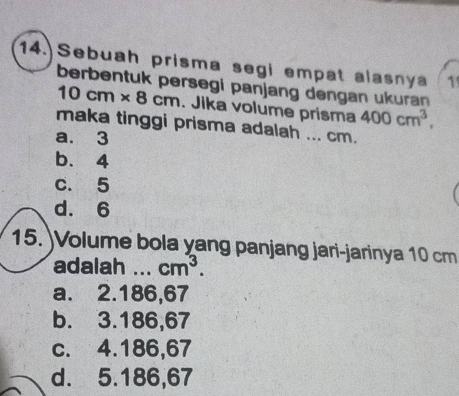 Sebuah prisma segi empat alasnya 1'
berbentuk persegi panjang dengan ukuran
10cm* 8cm. Jika volume prisma 400cm^3, 
maka tinggi prisma adalah ... cm.
a. 3
b. 4
c. 5
d. 6
15. )Volume bola yang panjang jari-jarinya 10 cm
adalah T _ cm^3.
a. 2. 186, 67
b. 3. 186, 67
c. 4. 186, 67
d. 5. 186, 67