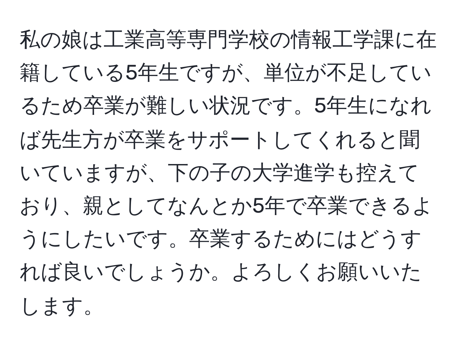 私の娘は工業高等専門学校の情報工学課に在籍している5年生ですが、単位が不足しているため卒業が難しい状況です。5年生になれば先生方が卒業をサポートしてくれると聞いていますが、下の子の大学進学も控えており、親としてなんとか5年で卒業できるようにしたいです。卒業するためにはどうすれば良いでしょうか。よろしくお願いいたします。