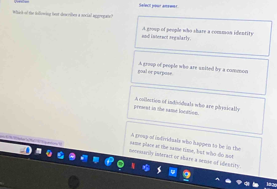 Question Select your answer.
Which of the following best describes a social aggregate?
A group of people who share a common identity
and interact regularly.
A group of people who are united by a common
goal or purpose.
A collection of individuals who are physically
present in the same location.
A group of individuals who happen to be in the
67967959d4ee1e2f6a51931fquestions/10
same place at the same time, but who do not
necessarily interact or share a sense of identity.
10:20