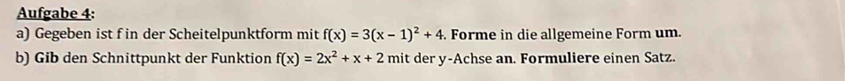 Aufgabe 4: 
a) Gegeben ist f in der Scheitelpunktform mit f(x)=3(x-1)^2+4 Forme in die allgemeine Form um. 
b) Gib den Schnittpunkt der Funktion f(x)=2x^2+x+2 mit der y -Achse an. Formuliere einen Satz.