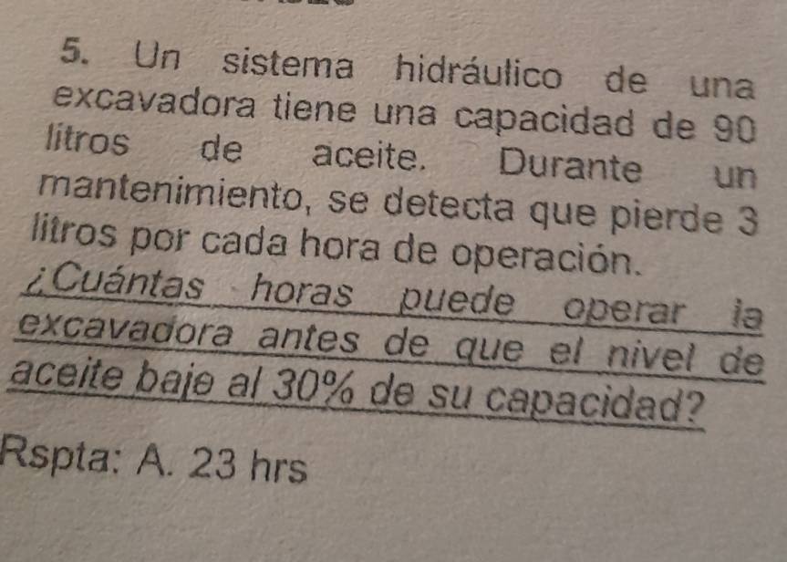 Un sistema hidráulico de una 
excavadora tiene una capacidad de 90
litros de aceite. Durante un 
mantenimiento, se detecta que pierde 3
litros por cada hora de operación. 
¿Cuántas horas puede operar la 
excavadora antes de que el nível de 
aceite baje al 30% de su capacidad? 
Rspta: A. 23 hrs