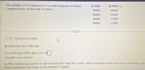 The salaries of 10 employees of a small company are listed. $32000 $64000
Complete parts (a) through (f) below. 30000 29000
28000 25000
26000 77000
26000 31000
B. There is no made
d) Determine the midrange.
The midrange of the data set is s□
(Simplify your answer.)
e) If the employees wanted to demonstrate the need for a raise, which average would they use to show they are
being underpaid: the mean or the median? Explain.