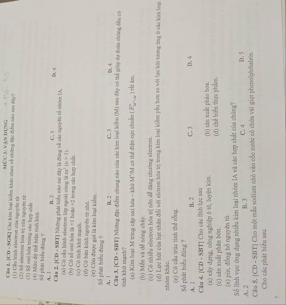 MỨC 3: VẠN Dụng
Câu 1. [CD - SGK] Các kim loại kiềm khác nhau về những đặc điểm nào sau đây?
(1) Cấu hình electron của nguyên tử
(2) Số electron hóa trị của nguyên tử
(3) Số oxi hóa trong các hợp chất
(4) Mức độ thể hiện tính khử.
Số phát biểu đúng ?
A. 1
B. 2 C. 3 D. 4
Câu 2. [CD - SBT] Những phát biểu nào sai đây là đúng về các nguyên tố nhóm IA.
(a) Có cấu hình electron lớp ngoài cùng là ns^1(n>1).
(b) Có số oxi hóa là +1 hoặc +2 trong các hợp chất.
(c) Có tính khử mạnh.
(d) Có bán kính nguyên tử nhỏ.
(e) Còn được gọi là kim loại kiềm.
Số phát biểu đúng ?
A. 1 B. 2 C. 3 D. 4
Câu 3. [CD - SBT] Những đặc điểm chung nào của các kim loại kiềm (M) sau đây có thể giúp dự đoán chúng đều có
tính khử mạnh?
(a) Kim loại M tring cặp oxi hóa - khử M*/M có thế điện cực chuẩn (E_M^+/M^circ  ) rất âm.
(b) Mền và dễ nóng chảy.
(c) Có nhiều electron hóa trị nên dễ dàng nhường electron.
(d) Lực hút của hạt nhân đối với elctron hóa trị trong kim loại kiềm yếu hơn so với lực hút tương ứng ở các kim loại
nhóm khác.
(e) Có cấu trúc tinh thể rỗng.
ố phát biểu đúng ?
A. 1 B. 2 C. 3 D. 4
Câu 4. [CD - SBT] Cho các lĩnh lực sau
(a) xây dựng, công nghiệp ô tô, luyện kim. (b) sản xuất pháo hoa.
(c) sản xuất phân bón. (d) chế biến thực phẩm.
(e) pin, đồng hồ nguyên tử.
Số lĩnh vực ứng dụng nhiều kim loại nhóm IA và các hợp chất của chúng?
A. 2 B. 3 C. 4
D. 5
Câu 5. [CD - SBT] Cho một mẫu sodium nhỏ vào cốc nước có chứa vài giọt phenolphthalein.
Cho các phát biểu sau
7