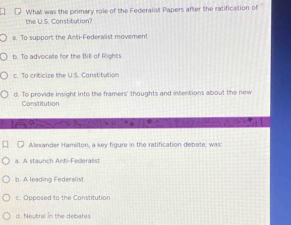 What was the primary role of the Federalist Papers after the ratification of
the U.S. Constitution?
a. To support the Anti-Federalist movement
b. To advocate for the Bill of Rights
c. To criticize the U.S. Constitution
d. To provide insight into the framers' thoughts and intentions about the new
Constitution
Alexander Hamilton, a key figure in the ratification debate, was:
a. A staunch Anti-Federalist
b. A leading Federalist
c. Opposed to the Constitution
d. Neutral in the debates