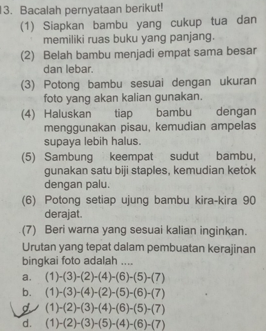 Bacalah pernyataan berikut!
(1) Siapkan bambu yang cukup tua dan
memiliki ruas buku yang panjang.
(2) Belah bambu menjadi empat sama besar
dan lebar.
(3) Potong bambu sesuai dengan ukuran
foto yang akan kalian gunakan.
(4) Haluskan tiap bambu dengan
menggunakan pisau, kemudian ampelas
supaya lebih halus.
(5) Sambung keempat sudut bambu,
gunakan satu biji staples, kemudian ketok
dengan palu.
(6) Potong setiap ujung bambu kira-kira 90
derajat.
(7) Beri warna yang sesuai kalian inginkan.
Urutan yang tepat dalam pembuatan kerajinan
bingkai foto adalah ....
a. (1)-(3)-(2)-(4)-(6)-(5)-(7)
b. (1)-(3)-(4)-(2)-(5)-(6)-(7)
(1)-(2)-(3)-(4)-(6)-(5)-(7)
d. (1)-(2)-(3)-(5)-(4)-(6)-(7)