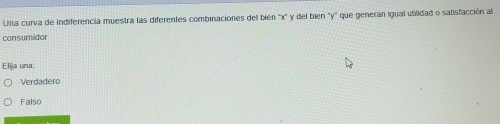 Una curva de indiferencia muestra las diferentes combinaciones del bién '' x ' y del bien ' y ' que generan igual utilidad o satisfacción al
consumidor
Elija una,
Verdadero
Falso