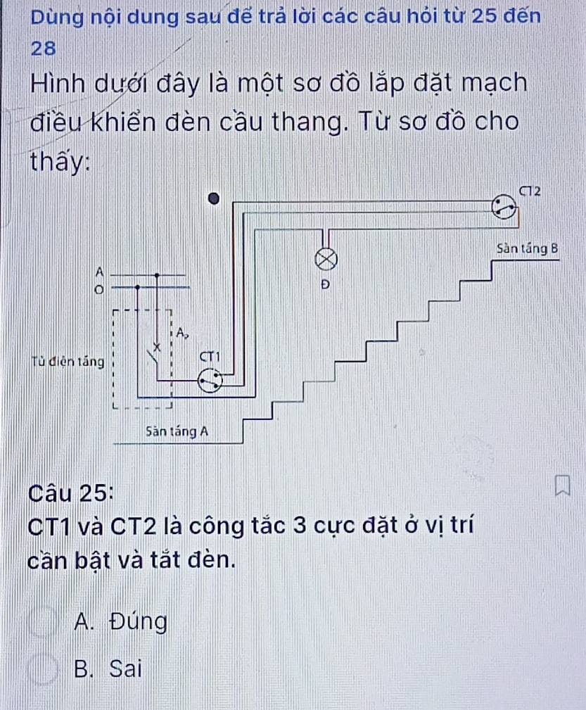 Dùng nội dung sau đế trả lời các câu hỏi từ 25 đến
28
Hình dưới đây là một sơ đồ lắp đặt mạch
điều khiển đèn cầu thang. Từ sơ đồ cho
thấy:
Câu 25:
CT1 và CT2 là công tắc 3 cực đặt ở vị trí
cần bật và tắt đèn.
A. Đúng
B. Sai