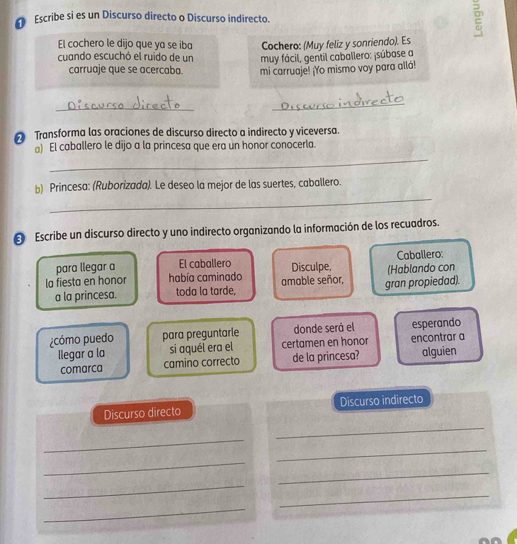 Escribe si es un Discurso directo o Discurso indirecto. a 
El cochero le dijo que ya se iba Cochero: (Muy feliz y sonriendo). Es 
cuando escuchó el ruido de un muy fácil, gentil caballero: ¡súbase a 
carruaje que se acercaba. mi carruaje! ¡Yo mismo voy para allá! 
_ 
_ 
Transforma las oraciones de discurso directo a indirecto y viceversa. 
_ 
a) El caballero le dijo a la princesa que era un honor conocerla. 
_ 
b) Princesa: (Ruborizada). Le deseo la mejor de las suertes, caballero. 
Escribe un discurso directo y uno indirecto organizando la información de los recuadros. 
para llegar a El caballero Disculpe, (Hablando con Caballero: 
la fiesta en honor había caminado amable señor, gran propiedad). 
a la princesa. toda la tarde, 
¿cómo puedo para preguntarle donde será el esperando 
llegar a la si aquél era el certamen en honor encontrar a 
comarca camino correcto de la princesa? alguien 
Discurso directo Discurso indirecto 
_ 
_ 
_ 
_ 
_ 
_ 
_ 
_