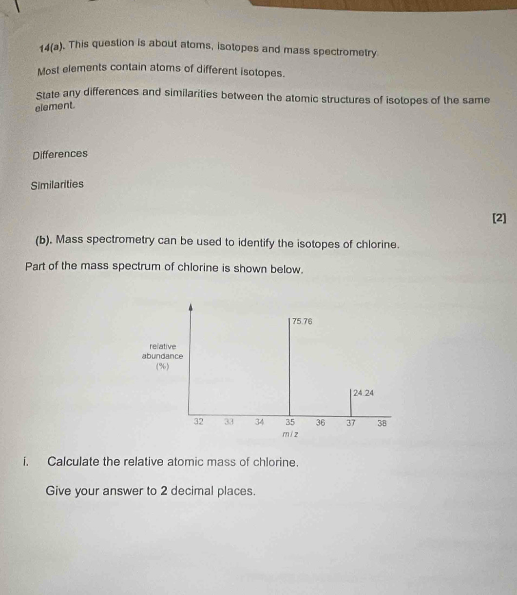 14(a). This question is about atoms, isotopes and mass spectrometry 
Most elements contain atoms of different isotopes. 
State any differences and similarities between the atomic structures of isotopes of the same 
element. 
Differences 
Similarities 
[2] 
(b). Mass spectrometry can be used to identify the isotopes of chlorine. 
Part of the mass spectrum of chlorine is shown below.
75.76
relative 
abundance 
(%)
24.24
32 33 34 35 36 37 38
m / z
i. Calculate the relative atomic mass of chlorine. 
Give your answer to 2 decimal places.