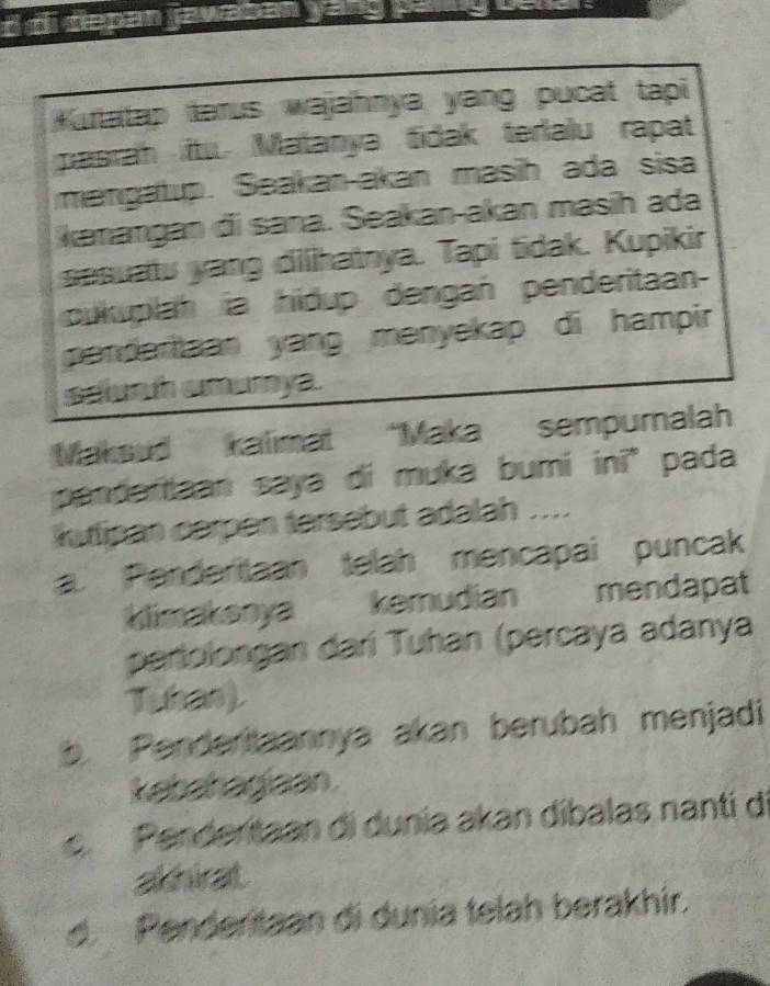 do depen jawaken .
Kurlatap tarus wajahnya yang pucat tapi 
pasrah itu. Matanya fidak terlalu rapat
mangatup. Seakan-akan masih ada sisa
kanangan đi sana. Seakan-akan masih ada
sesuatu yang dilihatnya. Tapi tidak. Kupikir
cukuplah ia hidup dengań penderitaan
pendertaan yang menyekap di hampir 
saah amarya.
Maksud kalimat “Maka sempurnalah
pandaraan saya di muka bumi inī" pada
kutipan carpen tersebut adalah ..... Penderiaan telah mencapai puncak
klimakanya kemudian mendapat
pariolongan darí Tuhan (percaya adanya
Tuban).
b. Penderitaannya akan berubah menjadi
kebahagiaan
c. Penderitaan di dunia akan dibalas nanti di
akhirat
d. Penderitaan di dunia telah berakhir.