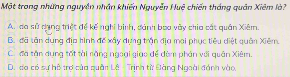 Một trong những nguyên nhân khiến Nguyễn Huệ chiến thắng quân Xiêm là?
A. do sử dùng triệt để kế nghi binh, đánh bao vây chia cắt quân Xiêm.
B. đã tận dụng địa hình để xây dựng trận địa mai phục tiêu diệt quân Xiêm.
C. đã tận dụng tốt tài năng ngoại giao để đàm phán với quân Xiêm.
D. do có sự hỗ trợ của quân Lê - Trịnh từ Đàng Ngoài đánh vào.