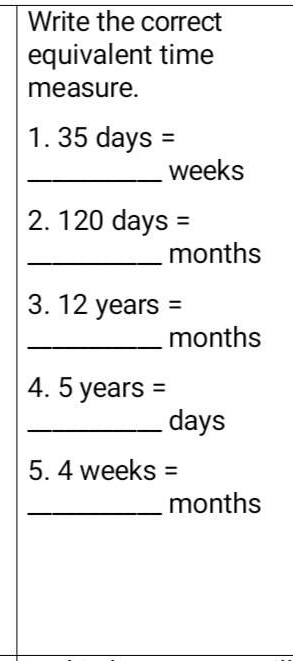 Write the correct 
equivalent time 
measure. 
1. 35 days =
_ weeks
2. 120 days =
_ months
3. 12 years =
_ months
4. 5 years =
_ days
5. 4 weeks =
_ months