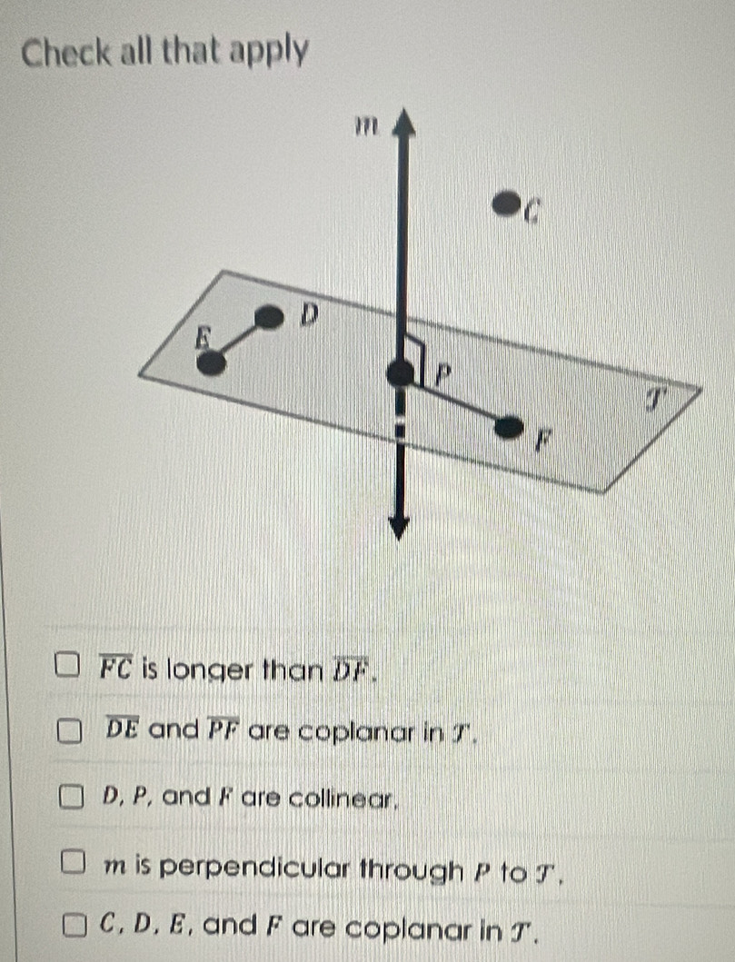 Check all that apply
overline FC is longer than overline DF.
overline DE and overline PF are coplanar in T.
D, P, and F are collinear.
m is perpendicular through P to T.
C, D. E, and F are coplanar in T.