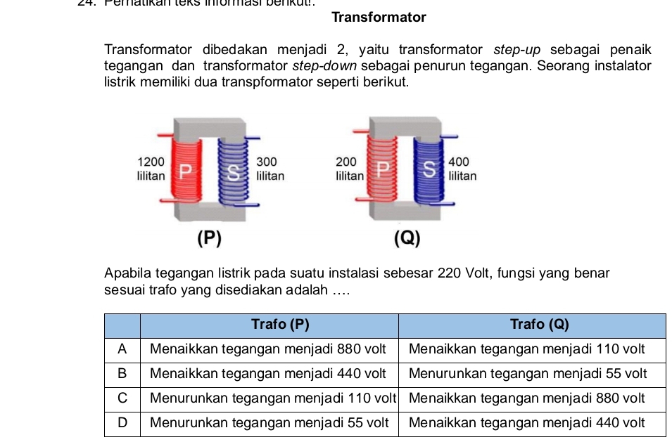 Pematikan leks infömasi benkut!. 
Transformator 
Transformator dibedakan menjadi 2, yaitu transformator step-up sebagai penaik 
tegangan dan transformator step-down sebagai penurun tegangan. Seorang instalator 
listrik memiliki dua transpformator seperti berikut. 


(P) (Q) 
Apabila tegangan listrik pada suatu instalasi sebesar 220 Volt, fungsi yang benar 
sesuai trafo yang disediakan adalah ....