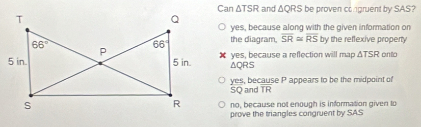 Can △ and △ QRS be proven congruent by SAS?
yes, because along with the given information on
the diagram, overline SR≌ overline RS by the reflexive property
✘ yes, because a reflection will map △ TSR onto
△ QRS
yes, because P appears to be the midpoint of
SQ and overline TR
no, because not enough is information given to
prove the triangles congruent by SAS