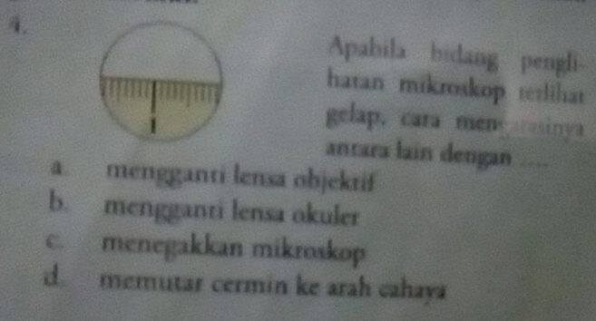 Apabila bidang pengli
hatan mikroskop terlihat
gelap, cara mene rasinya
anrara lain dengan ….
a. mengganti lensa objektif
b. mengganti lensa okuler
c. menegakkan mikroskop
d. memutar cermin ke arah cahaya