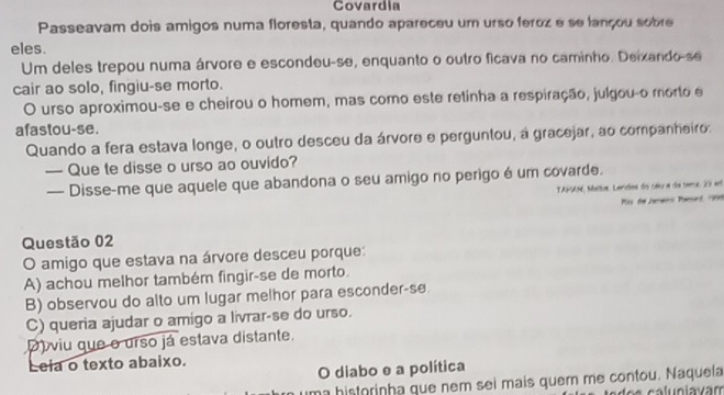 Covardia
Passeavam dois amigos numa floresta, quando apareceu um urso feroz e se lançou sobre
eles.
Um deles trepou numa árvore e escondeu-se, enquanto o outro ficava no caminho. Deixando-se
cair ao solo, fingiu-se morto.
O urso aproximou-se e cheirou o homem, mas como este retinha a respiração, julgou-o morto e
afastou-se.
Quando a fera estava longe, o outro desceu da árvore e perguntou, à gracejar, ao companheiro:
— Que te disse o urso ao ouvido?
— Disse-me que aquele que abandona o seu amigo no perigo é um covarde.
TAMAM, Maltar. Landes do céu a de tera 20 e
Mir de Janwns Paeurd, r9n9
Questão 02
O amigo que estava na árvore desceu porque:
A) achou melhor também fingir-se de morto.
B) observou do alto um lugar melhor para esconder-se.
C) queria ajudar o amigo a livrar-se do urso.
D) viu que o urso já estava distante.
Leia o texto abaixo.
O diabo e a política
uma historinha que nem sei mais quem me contou. Naquela