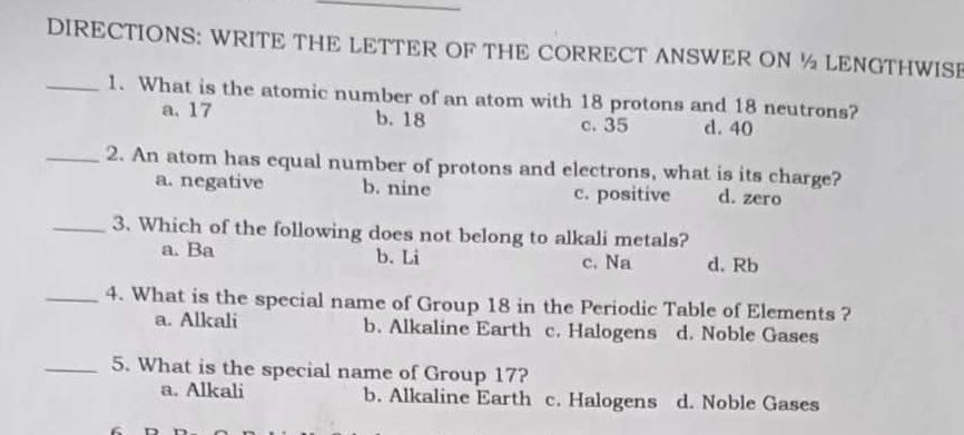 DIRECTIONS: WRITE THE LETTER OF THE CORRECT ANSWER ON ½ LENGTHWISE
_1. What is the atomic number of an atom with 18 protons and 18 neutrons?
a. 17 b. 18 c. 35 d. 40
_2. An atom has equal number of protons and electrons, what is its charge?
a. negative b. nine c. positive d. zero
_3. Which of the following does not belong to alkali metals?
a. Ba b. Li c. Na d. Rb
_4. What is the special name of Group 18 in the Periodic Table of Elements ?
a. Alkali b. Alkaline Earth c. Halogens d. Noble Gases
_5. What is the special name of Group 17?
a. Alkali b. Alkaline Earth c. Halogens d. Noble Gases