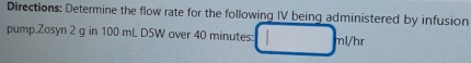 Directions: Determine the flow rate for the following IV being administered by infusion 
pump.Zosyn 2 g in 100 mL D5W over 40 minutes :
nl/hr