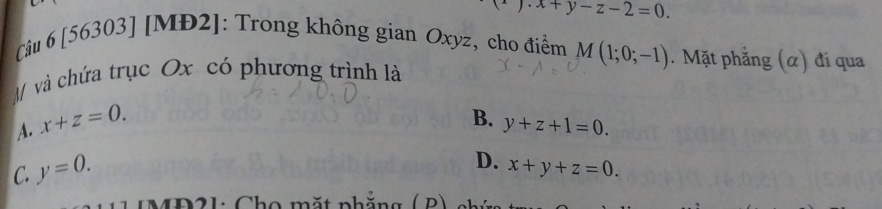 x+y-z-2=0. 
Câu 6 [56303] [MĐ2]: Trong không gian Oxyz, cho điểm
M và chứa trục Ox có phương trình là
M(1;0;-1). Mặt phẳng (α) đi qua
A. x+z=0.
B. y+z+1=0.
C. y=0.
D. x+y+z=0. 
MD21: Cho mặt phắng ( P)