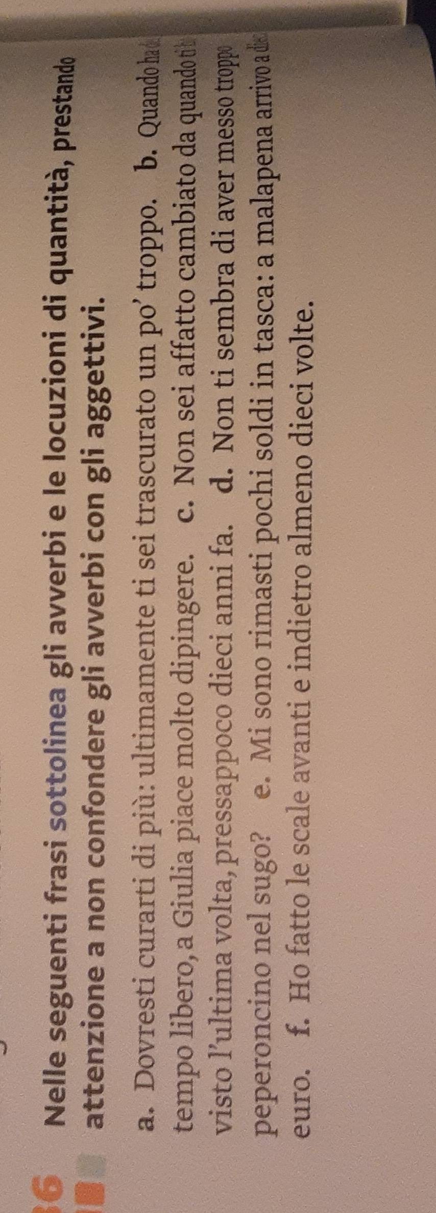 Nelle seguenti frasi sottolinea gli avverbi e le locuzioni di quantità, prestando 
attenzione a non confondere gli avverbi con gli aggettivi. 
a. Dovresti curarti di più: ultimamente ti sei trascurato un po’ troppo. b. Quando ha d 
tempo libero, a Giulia piace molto dipingere. c. Non sei affatto cambiato da quando tib 
visto l’ultima volta, pressappoco dieci anni fa. d. Non ti sembra di aver messo troppo 
peperoncino nel sugo? e. Mi sono rimasti pochi soldi in tasca: a malapena arrivo a dis 
euro. f. Ho fatto le scale avanti e indietro almeno dieci volte.