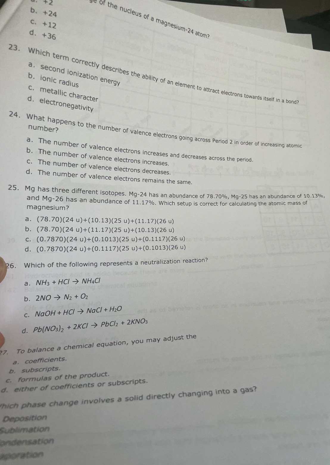 b、+24
h      leus of a magnesium-24 atom
c. +12
d. +36
a. second ionization energy
23. Which term correctly describes the ability of an element to attract electrons towards itself in a bond
b. ionic radius
c. metallic character
d. electronegativity
number?
24. What happens to the number of valence electrons going across Period 2 in order of increasing atomic
a. The number of valence electrons increases and decreases across the period.
b. The number of valence electrons increases.
c. The number of valence electrons decreases.
d. The number of valence electrons remains the same.
25. Mg has three different isotopes. Mg-24 has an abundance of 78.70%, Mq-25 has an abundance of 10.13%,
and Mg-26 has an abundance of 11.17%. Which setup is correct for calculating the atomic mass of
magnesium?
a. (78.70)(24u)+(10.13)(25u)+(11.17)(26u)
b. (78.70)(24u)+(11.17)(25u)+(10.13)(26u)
C. (0.7870)(24u)+(0.1013)(25u)+(0.1117)(26u)
d. (0.7870)(24u)+(0.1117)(25u)+(0.1013)(26u)
26. Which of the following represents a neutralization reaction?
a. NH_3+HClto NH_4Cl
b. 2NOto N_2+O_2
C. NaOH+HClto NaCl+H_2O
d. Pb(NO_3)_2+2KClto PbCl_2+2KNO_3
7. To balance a chemical equation, you may adjust the
a. coefficients.
b. subscripts.
c. formulas of the product.
d. either of coefficients or subscripts.
hich phase change involves a solid directly changing into a gas?
Deposition
Sublimation
ondensation
aporation