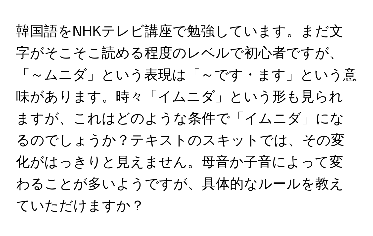 韓国語をNHKテレビ講座で勉強しています。まだ文字がそこそこ読める程度のレベルで初心者ですが、「～ムニダ」という表現は「～です・ます」という意味があります。時々「イムニダ」という形も見られますが、これはどのような条件で「イムニダ」になるのでしょうか？テキストのスキットでは、その変化がはっきりと見えません。母音か子音によって変わることが多いようですが、具体的なルールを教えていただけますか？