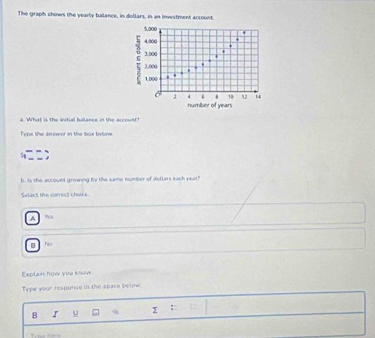 The graph shows the yearly balance, in dollars, in an investment account.
5,000.
4,000.
3,000
2,000.
.
1,000
2 4 6 B 10 12 14
number of years
a. What is the initial balance in the account?
Type the answer in the box below.
b. Is the account growing by the same number of dellars each year?
Select the carrect choice.A Yes
B No
Explain how you know.
Type your response in the space below
B I U Σ :