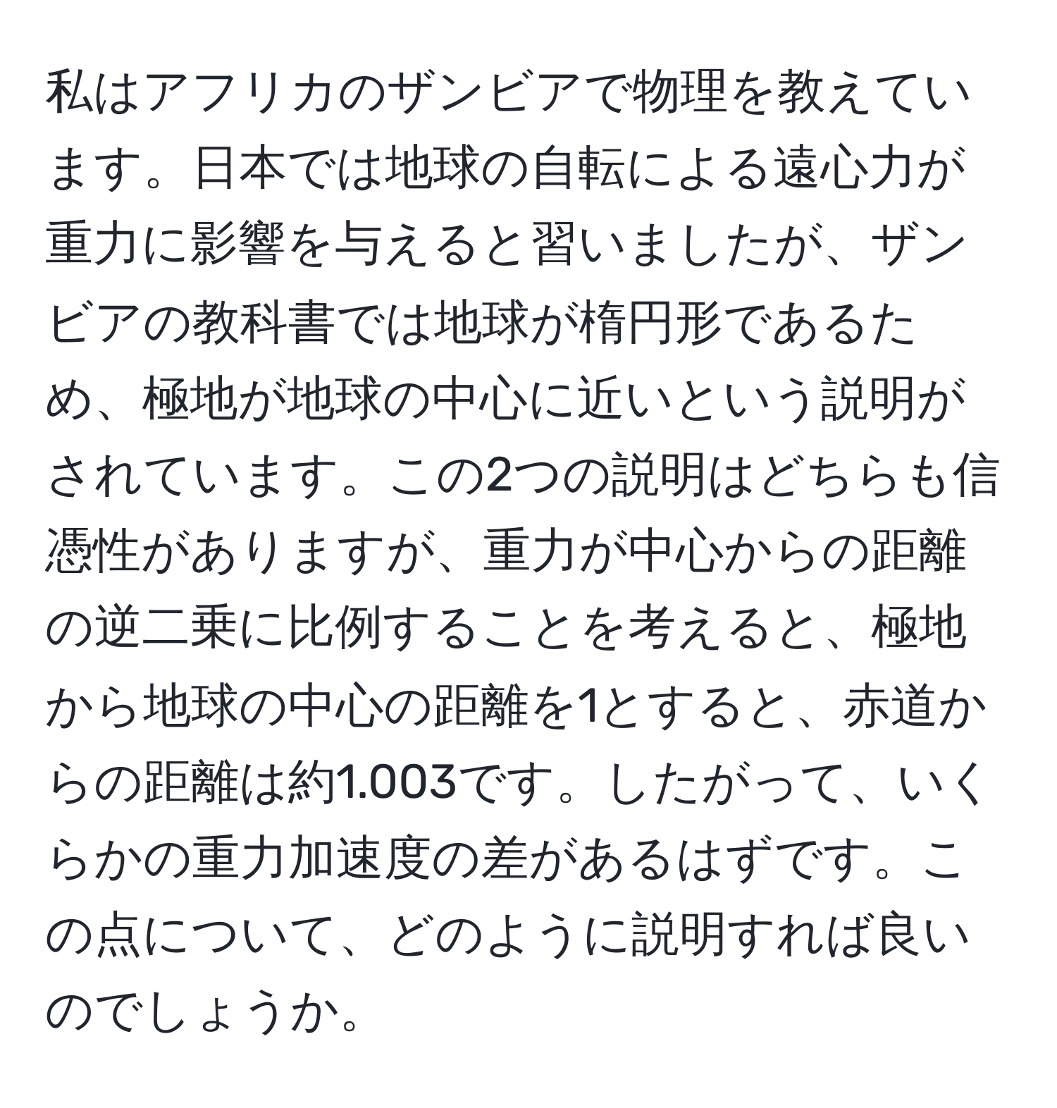 私はアフリカのザンビアで物理を教えています。日本では地球の自転による遠心力が重力に影響を与えると習いましたが、ザンビアの教科書では地球が楕円形であるため、極地が地球の中心に近いという説明がされています。この2つの説明はどちらも信憑性がありますが、重力が中心からの距離の逆二乗に比例することを考えると、極地から地球の中心の距離を1とすると、赤道からの距離は約1.003です。したがって、いくらかの重力加速度の差があるはずです。この点について、どのように説明すれば良いのでしょうか。