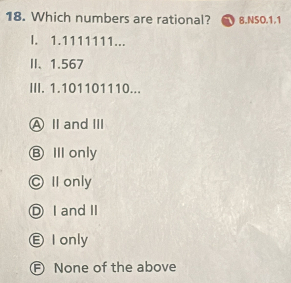 Which numbers are rational? 8.NSO.1.1
I. 1.1111111...
II、 1.567
III. 1.101101110...
A Ⅱ andⅢ
ⒷⅢ only
◎ Ⅱ only
ⒹI and II
Ⓔ I only
F None of the above