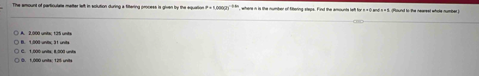 The amount of particulate matter left in solution during a filtering process is given by the equation P=1,000(2)^-0.6n , where n is the number of filtering steps. Find the amounts left for n=0 and n=5 (Round to the nearest whole number.)
A. 2,000 units; 125 units
B. 1,000 units; 31 units
C. 1,000 units; 8,000 units
D. 1,000 units; 125 units