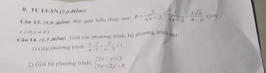 I'U' LUậN (7,0 điểm)- 
Câu 13. (1,0 điểm). Rút gọn biểu thức sau: B= 2/sqrt(x)+2 = 1/sqrt(x)-2 - 2sqrt(x)/4-x  (với
x≥ 0;x!= 4). 
Câu 14. (1,5 điểm). Giải các phương trình, hệ phương trình sau: 
1) Giải phương trình:  (x-5)/x-1 + 2/x-3 =1
2) Giải hệ phương trình: beginarrayl 2x-y=3 3x+2y=8endarray.