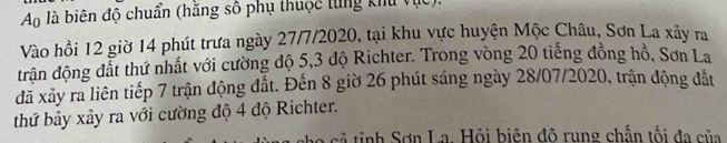 A_0 là biên độ chuẩn (hằng số phụ thuộc từng khu vục). 
Vào hồi 12 giờ 14 phút trưa ngày 27/7/2020, tại khu vực huyện Mộc Châu, Sơn La xảy ra 
trận động đất thứ nhất với cường độ 5, 3 độ Richter. Trong vòng 20 tiếng đồng hồ, Sơn La 
đã xảy ra liên tiếp 7 trận động đất. Đến 8 giờ 26 phút sáng ngày 28/07/2020, trận động đắt 
thứ bảy xảy ra với cường độ 4 độ Richter. 
cả tinh Sơn La. Hỏi biên đô rung chấn tối đa của