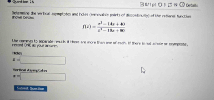 □ 0/1 pt つ 3 219 ① Details
Determine the vertical asymptotes and holes (removable points of discontinuity) of the rational function
shown below.
f(x)= (x^2-14x+40)/x^2-19x+90 
Use commas to separate results if there are more than one of each. If there is not a hole or asymptote,
record DNE as your answer.
Holes
x=□
Vertical Asymototes
x=□
Submit Question