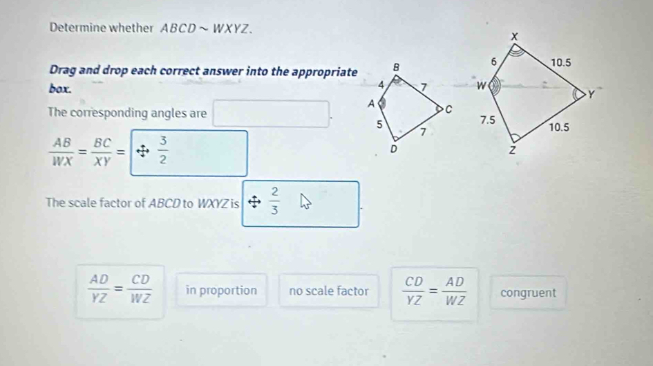 Determine whether ABCD~ WXYZ.
Drag and drop each correct answer into the appropriate
box. 
The corresponding angles are
 AB/WX = BC/XY =|Leftrightarrow  3/2 
The scale factor of ABCD to WXYZ is  2/3 
 AD/YZ = CD/WZ  in proportion no scale factor  CD/YZ = AD/WZ  congruent