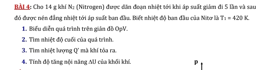 Cho 14 g khí N_2 (Nitrogen) được dãn đoạn nhiệt tới khi áp suất giảm đi 5 lần và sau 
đó được nén đẳng nhiệt tới áp suất ban đầu. Biết nhiệt độ ban đầu của Nitơ là T_1=420K. 
1. Biểu diễn quá trình trên giản đồ OpV. 
2. Tìm nhiệt độ cuối của quá trình. 
3. Tìm nhiệt lượng Q' mà khí tỏa ra. 
4. Tính độ tăng nội năng ∆U của khối khí.
p