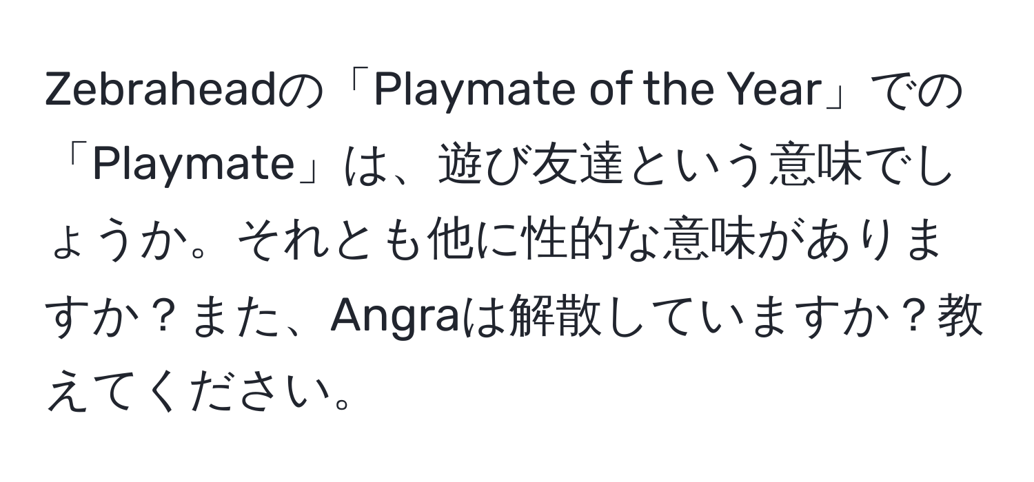 Zebraheadの「Playmate of the Year」での「Playmate」は、遊び友達という意味でしょうか。それとも他に性的な意味がありますか？また、Angraは解散していますか？教えてください。