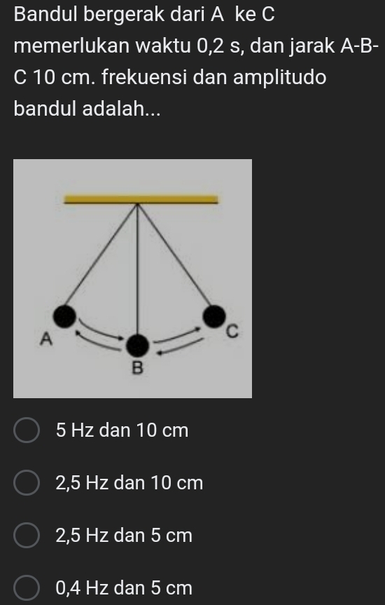 Bandul bergerak dari A ke C
memerlukan waktu 0,2 s, dan jarak A-B-
C 10 cm. frekuensi dan amplitudo
bandul adalah...
5 Hz dan 10 cm
2,5 Hz dan 10 cm
2,5 Hz dan 5 cm
0,4 Hz dan 5 cm