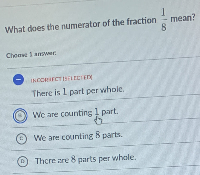 What does the numerator of the fraction  1/8  mean?
Choose 1 answer:
Incorrect (selected)
There is 1 part per whole.
B We are counting  1/n  part.
C We are counting 8 parts.
There are 8 parts per whole.