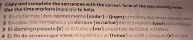 Copy and complete the sentences with the correct form of the two missing verbs. 
Use the time markers in purple to help. 
1 En mi tiempo libre normalmente (nadar) o (jugar) al hockey dos veces a la semana 
2. En casa, mis hermanos y yo siempre (escuchar) músico nueva o (usar) aplicacianes 
3 El domingo pasado (Ir) al estadio y (ver) un partido de fútbol increible, 
4 El fin de semana que viene mis padres y yo (tomar) un café y después (ir) al cine