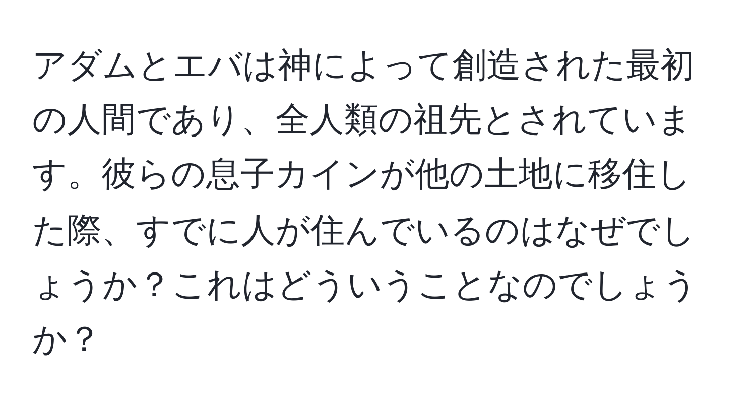 アダムとエバは神によって創造された最初の人間であり、全人類の祖先とされています。彼らの息子カインが他の土地に移住した際、すでに人が住んでいるのはなぜでしょうか？これはどういうことなのでしょうか？