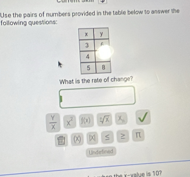 Use the pairs of numbers provided in the table below to answer the 
following questions: 
What is the rate of change?
 Y/X  x^2 f(x) sqrt[n](x) X_n
(x) beginvmatrix xendvmatrix ≤ ≥ π
Undefined 
the x -value is 10?