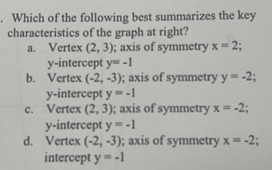 Which of the following best summarizes the key
characteristics of the graph at right?
a. Vertex (2,3); axis of symmetry x=2; 
y-intercept y=-1
b. Vertex (-2,-3); axis of symmetry y=-2;
y-intercept y=-1
c. Vertex (2,3); axis of symmetry x=-2; 
y-intercept y=-1
d. Vertex (-2,-3); axis of symmetry x=-2; 
intercept y=-1