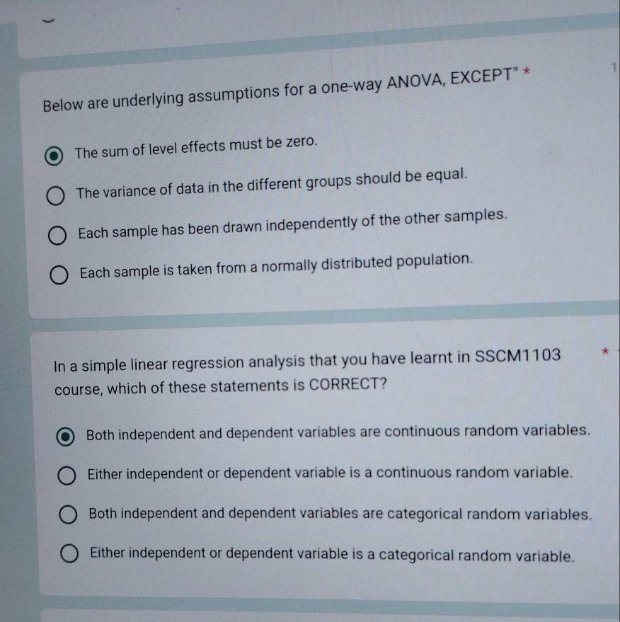Below are underlying assumptions for a one-way ANOVA, EXCEPT" * 1
The sum of level effects must be zero.
The variance of data in the different groups should be equal.
Each sample has been drawn independently of the other samples.
Each sample is taken from a normally distributed population.
In a simple linear regression analysis that you have learnt in SSCM1103 *
course, which of these statements is CORRECT?
Both independent and dependent variables are continuous random variables.
Either independent or dependent variable is a continuous random variable.
Both independent and dependent variables are categorical random variables.
Either independent or dependent variable is a categorical random variable.