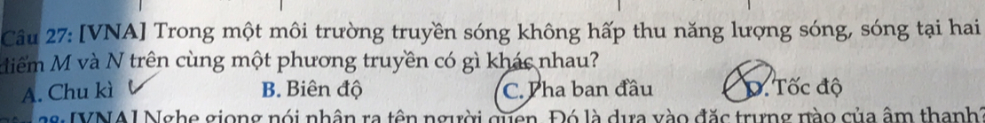 [VNA] Trong một môi trường truyền sóng không hấp thu năng lượng sóng, sóng tại hai
diểm M và N trên cùng một phương truyền có gì khác nhau?
A. Chu kì B. Biên độ C. Pha ban đầu D. Tốc độ
28: IVNAI Nghe giong nói nhân ra tên người quen. Đó là dựa vào đặc trựng nào của âm thanh?