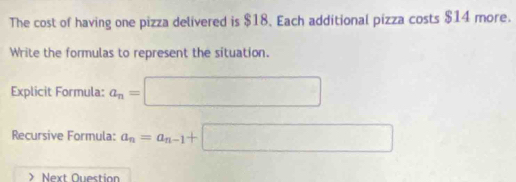 The cost of having one pizza delivered is $18. Each additional pizza costs $14 more. 
Write the formulas to represent the situation. 
Explicit Formula: a_n= =□
Recursive Formula: a_n=a_n-1+□ Next Ouestion