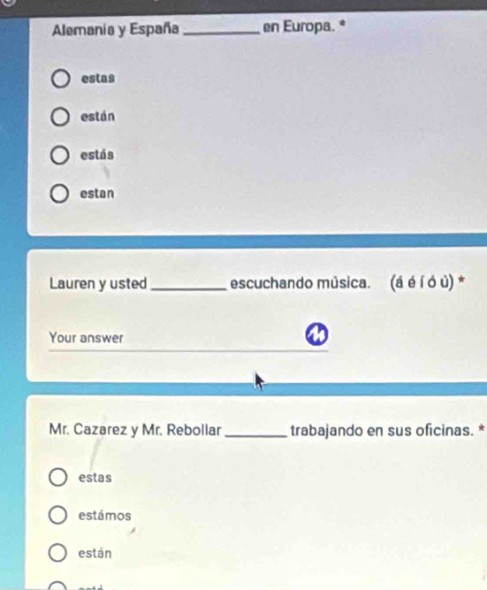 Alemania y España _en Europa. * 
estas 
están 
estás 
estan 
Lauren y usted _escuchando música. . (á é í ó ủ) * 
Your answer 
Mr. Cazarez y Mr. Rebollar _trabajando en sus oficinas. * 
estas 
estámos 
están